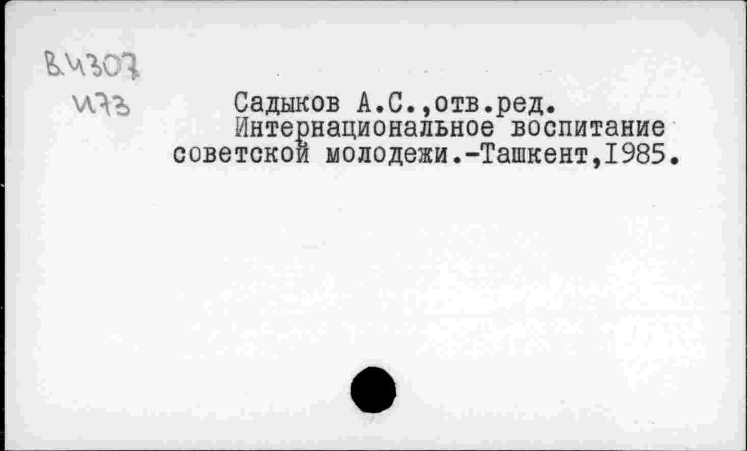 ﻿точ
Садыков А.С.»отв.ред.
Интернациональное воспитание советской молодежи.-Ташкент,1985.